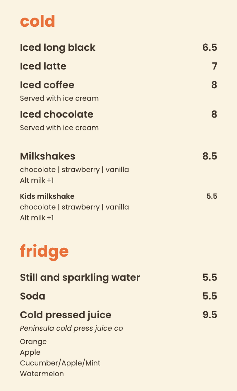 Cold: iced long black, iced latte, iced coffee, iced chocolate, milkshakes, kids milkshake. Fridge: still and sparkling water, soda, cold pressed juice.